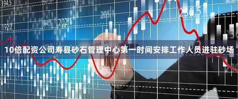 10倍配资公司寿县砂石管理中心第一时间安排工作人员进驻砂场