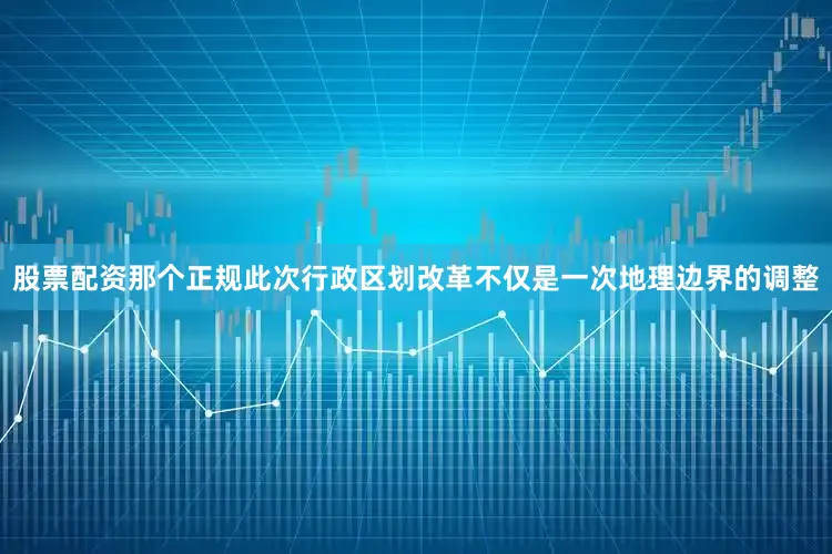 股票配资那个正规此次行政区划改革不仅是一次地理边界的调整