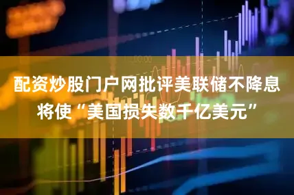 配资炒股门户网批评美联储不降息将使“美国损失数千亿美元”