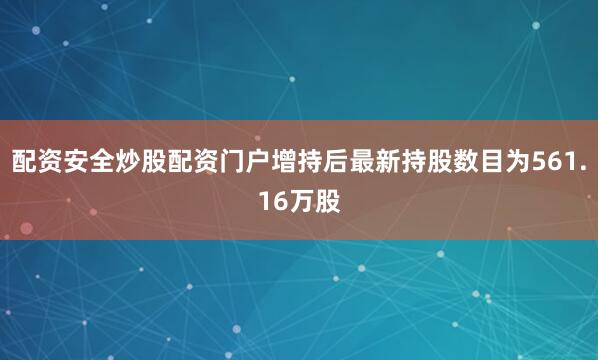 配资安全炒股配资门户增持后最新持股数目为561.16万股