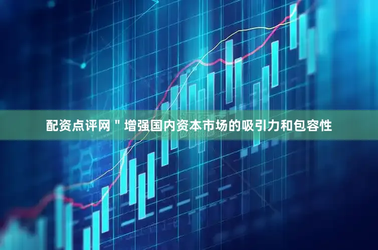 配资点评网＂增强国内资本市场的吸引力和包容性