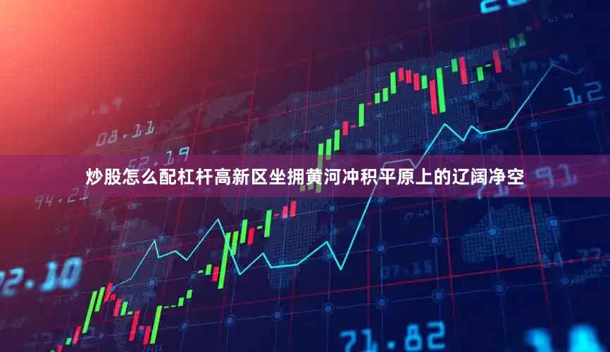 炒股怎么配杠杆高新区坐拥黄河冲积平原上的辽阔净空