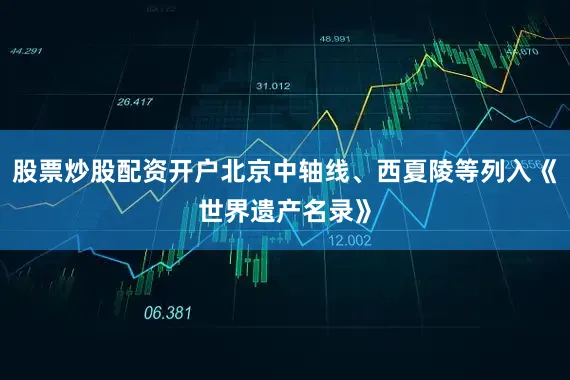 股票炒股配资开户北京中轴线、西夏陵等列入《世界遗产名录》