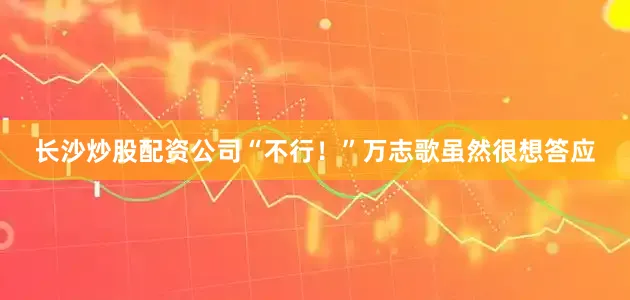 长沙炒股配资公司“不行！”万志歌虽然很想答应