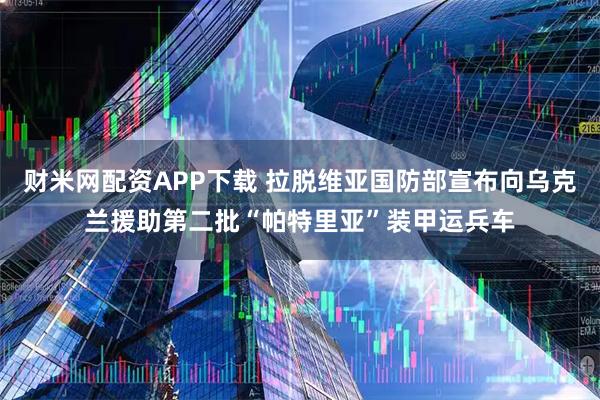 财米网配资APP下载 拉脱维亚国防部宣布向乌克兰援助第二批“帕特里亚”装甲运兵车